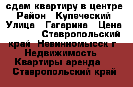 сдам квартиру в центре › Район ­ Купеческий › Улица ­ Гагарина › Цена ­ 7 500 - Ставропольский край, Невинномысск г. Недвижимость » Квартиры аренда   . Ставропольский край